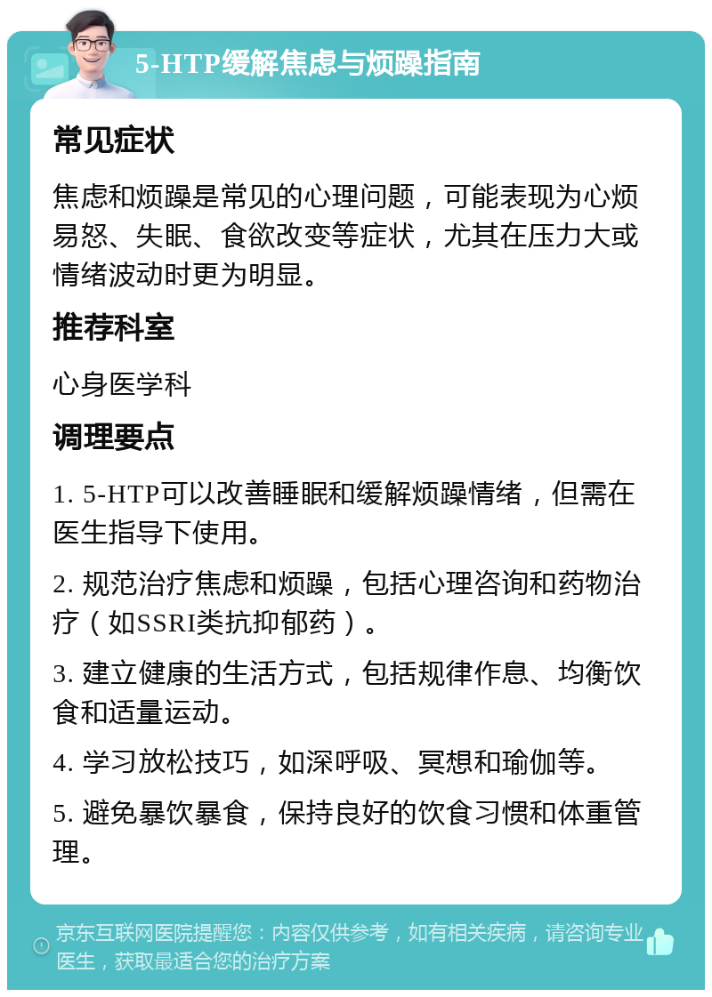 5-HTP缓解焦虑与烦躁指南 常见症状 焦虑和烦躁是常见的心理问题，可能表现为心烦易怒、失眠、食欲改变等症状，尤其在压力大或情绪波动时更为明显。 推荐科室 心身医学科 调理要点 1. 5-HTP可以改善睡眠和缓解烦躁情绪，但需在医生指导下使用。 2. 规范治疗焦虑和烦躁，包括心理咨询和药物治疗（如SSRI类抗抑郁药）。 3. 建立健康的生活方式，包括规律作息、均衡饮食和适量运动。 4. 学习放松技巧，如深呼吸、冥想和瑜伽等。 5. 避免暴饮暴食，保持良好的饮食习惯和体重管理。