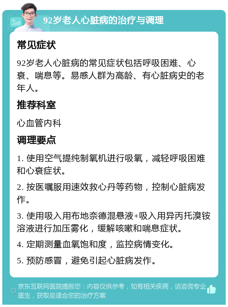 92岁老人心脏病的治疗与调理 常见症状 92岁老人心脏病的常见症状包括呼吸困难、心衰、喘息等。易感人群为高龄、有心脏病史的老年人。 推荐科室 心血管内科 调理要点 1. 使用空气提纯制氧机进行吸氧，减轻呼吸困难和心衰症状。 2. 按医嘱服用速效救心丹等药物，控制心脏病发作。 3. 使用吸入用布地奈德混悬液+吸入用异丙托溴铵溶液进行加压雾化，缓解咳嗽和喘息症状。 4. 定期测量血氧饱和度，监控病情变化。 5. 预防感冒，避免引起心脏病发作。