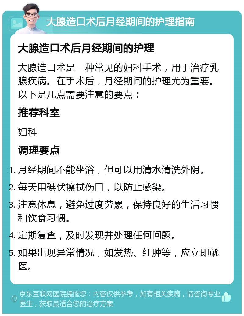 大腺造口术后月经期间的护理指南 大腺造口术后月经期间的护理 大腺造口术是一种常见的妇科手术，用于治疗乳腺疾病。在手术后，月经期间的护理尤为重要。以下是几点需要注意的要点： 推荐科室 妇科 调理要点 月经期间不能坐浴，但可以用清水清洗外阴。 每天用碘伏擦拭伤口，以防止感染。 注意休息，避免过度劳累，保持良好的生活习惯和饮食习惯。 定期复查，及时发现并处理任何问题。 如果出现异常情况，如发热、红肿等，应立即就医。