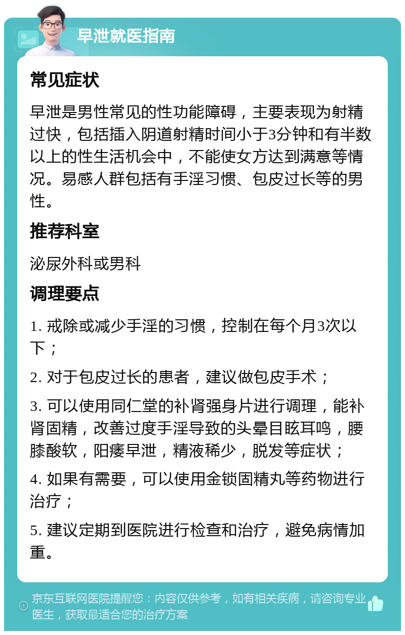 早泄就医指南 常见症状 早泄是男性常见的性功能障碍，主要表现为射精过快，包括插入阴道射精时间小于3分钟和有半数以上的性生活机会中，不能使女方达到满意等情况。易感人群包括有手淫习惯、包皮过长等的男性。 推荐科室 泌尿外科或男科 调理要点 1. 戒除或减少手淫的习惯，控制在每个月3次以下； 2. 对于包皮过长的患者，建议做包皮手术； 3. 可以使用同仁堂的补肾强身片进行调理，能补肾固精，改善过度手淫导致的头晕目眩耳鸣，腰膝酸软，阳痿早泄，精液稀少，脱发等症状； 4. 如果有需要，可以使用金锁固精丸等药物进行治疗； 5. 建议定期到医院进行检查和治疗，避免病情加重。