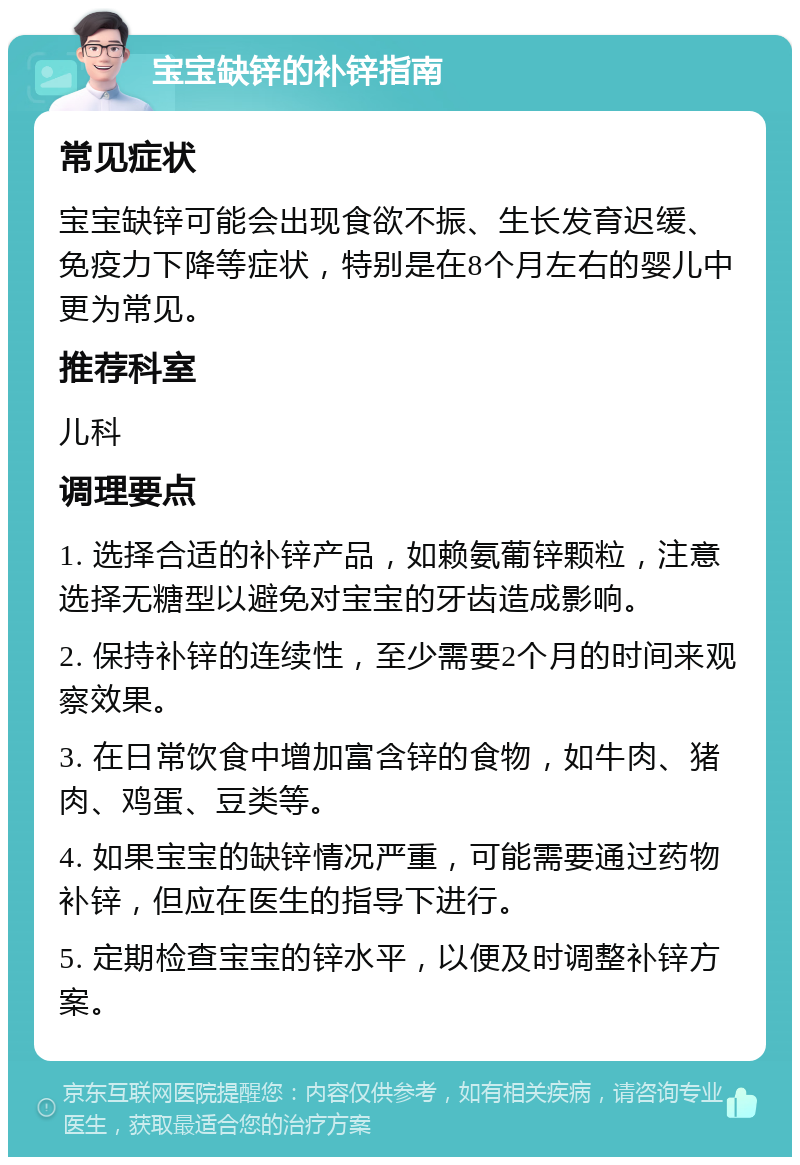 宝宝缺锌的补锌指南 常见症状 宝宝缺锌可能会出现食欲不振、生长发育迟缓、免疫力下降等症状，特别是在8个月左右的婴儿中更为常见。 推荐科室 儿科 调理要点 1. 选择合适的补锌产品，如赖氨葡锌颗粒，注意选择无糖型以避免对宝宝的牙齿造成影响。 2. 保持补锌的连续性，至少需要2个月的时间来观察效果。 3. 在日常饮食中增加富含锌的食物，如牛肉、猪肉、鸡蛋、豆类等。 4. 如果宝宝的缺锌情况严重，可能需要通过药物补锌，但应在医生的指导下进行。 5. 定期检查宝宝的锌水平，以便及时调整补锌方案。