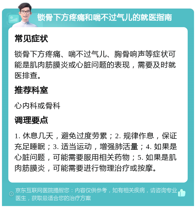 锁骨下方疼痛和喘不过气儿的就医指南 常见症状 锁骨下方疼痛、喘不过气儿、胸骨响声等症状可能是肌肉筋膜炎或心脏问题的表现，需要及时就医排查。 推荐科室 心内科或骨科 调理要点 1. 休息几天，避免过度劳累；2. 规律作息，保证充足睡眠；3. 适当运动，增强肺活量；4. 如果是心脏问题，可能需要服用相关药物；5. 如果是肌肉筋膜炎，可能需要进行物理治疗或按摩。