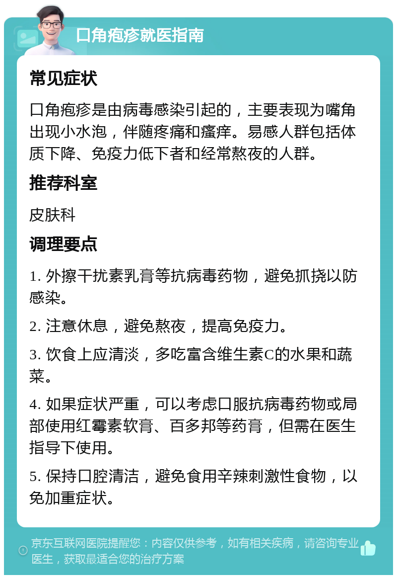 口角疱疹就医指南 常见症状 口角疱疹是由病毒感染引起的，主要表现为嘴角出现小水泡，伴随疼痛和瘙痒。易感人群包括体质下降、免疫力低下者和经常熬夜的人群。 推荐科室 皮肤科 调理要点 1. 外擦干扰素乳膏等抗病毒药物，避免抓挠以防感染。 2. 注意休息，避免熬夜，提高免疫力。 3. 饮食上应清淡，多吃富含维生素C的水果和蔬菜。 4. 如果症状严重，可以考虑口服抗病毒药物或局部使用红霉素软膏、百多邦等药膏，但需在医生指导下使用。 5. 保持口腔清洁，避免食用辛辣刺激性食物，以免加重症状。