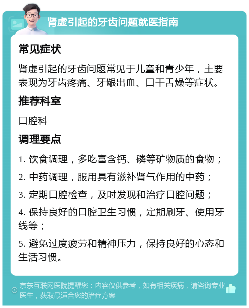 肾虚引起的牙齿问题就医指南 常见症状 肾虚引起的牙齿问题常见于儿童和青少年，主要表现为牙齿疼痛、牙龈出血、口干舌燥等症状。 推荐科室 口腔科 调理要点 1. 饮食调理，多吃富含钙、磷等矿物质的食物； 2. 中药调理，服用具有滋补肾气作用的中药； 3. 定期口腔检查，及时发现和治疗口腔问题； 4. 保持良好的口腔卫生习惯，定期刷牙、使用牙线等； 5. 避免过度疲劳和精神压力，保持良好的心态和生活习惯。