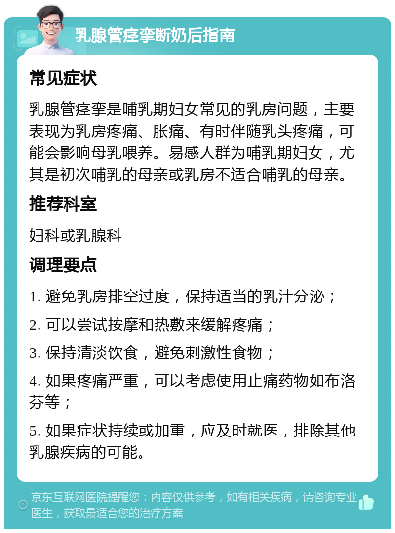 乳腺管痉挛断奶后指南 常见症状 乳腺管痉挛是哺乳期妇女常见的乳房问题，主要表现为乳房疼痛、胀痛、有时伴随乳头疼痛，可能会影响母乳喂养。易感人群为哺乳期妇女，尤其是初次哺乳的母亲或乳房不适合哺乳的母亲。 推荐科室 妇科或乳腺科 调理要点 1. 避免乳房排空过度，保持适当的乳汁分泌； 2. 可以尝试按摩和热敷来缓解疼痛； 3. 保持清淡饮食，避免刺激性食物； 4. 如果疼痛严重，可以考虑使用止痛药物如布洛芬等； 5. 如果症状持续或加重，应及时就医，排除其他乳腺疾病的可能。