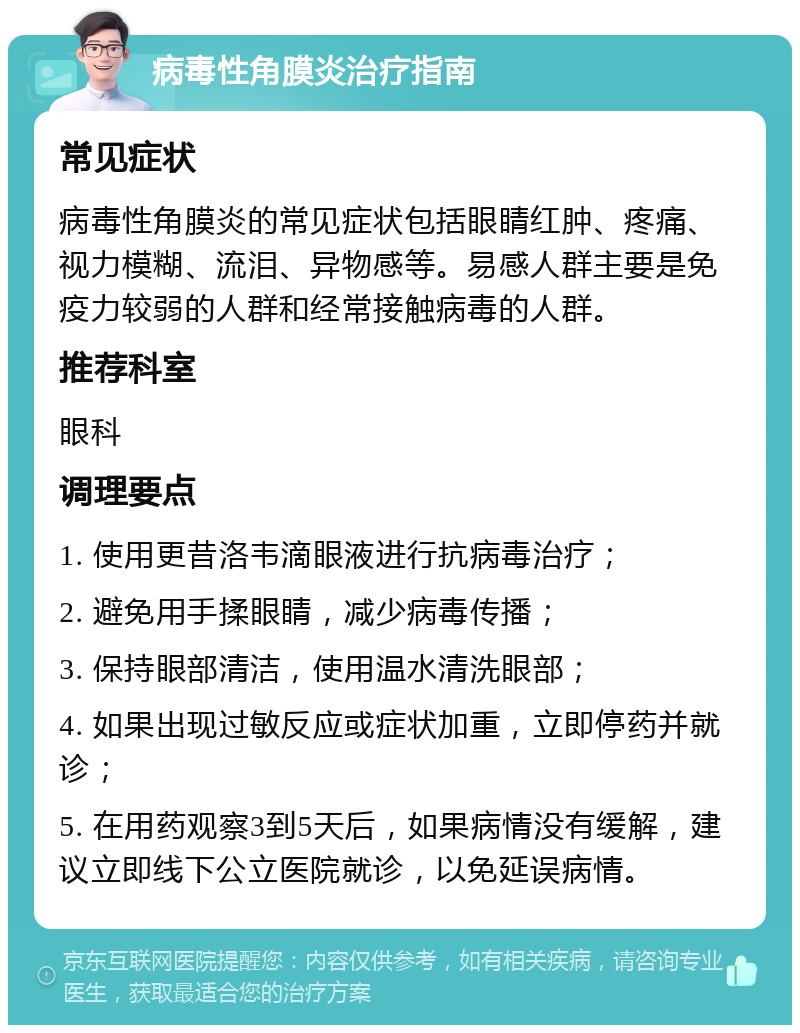 病毒性角膜炎治疗指南 常见症状 病毒性角膜炎的常见症状包括眼睛红肿、疼痛、视力模糊、流泪、异物感等。易感人群主要是免疫力较弱的人群和经常接触病毒的人群。 推荐科室 眼科 调理要点 1. 使用更昔洛韦滴眼液进行抗病毒治疗； 2. 避免用手揉眼睛，减少病毒传播； 3. 保持眼部清洁，使用温水清洗眼部； 4. 如果出现过敏反应或症状加重，立即停药并就诊； 5. 在用药观察3到5天后，如果病情没有缓解，建议立即线下公立医院就诊，以免延误病情。