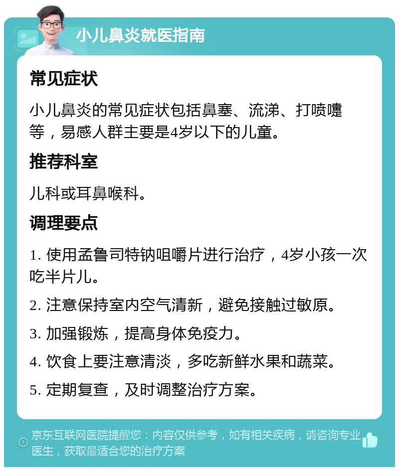 小儿鼻炎就医指南 常见症状 小儿鼻炎的常见症状包括鼻塞、流涕、打喷嚏等，易感人群主要是4岁以下的儿童。 推荐科室 儿科或耳鼻喉科。 调理要点 1. 使用孟鲁司特钠咀嚼片进行治疗，4岁小孩一次吃半片儿。 2. 注意保持室内空气清新，避免接触过敏原。 3. 加强锻炼，提高身体免疫力。 4. 饮食上要注意清淡，多吃新鲜水果和蔬菜。 5. 定期复查，及时调整治疗方案。