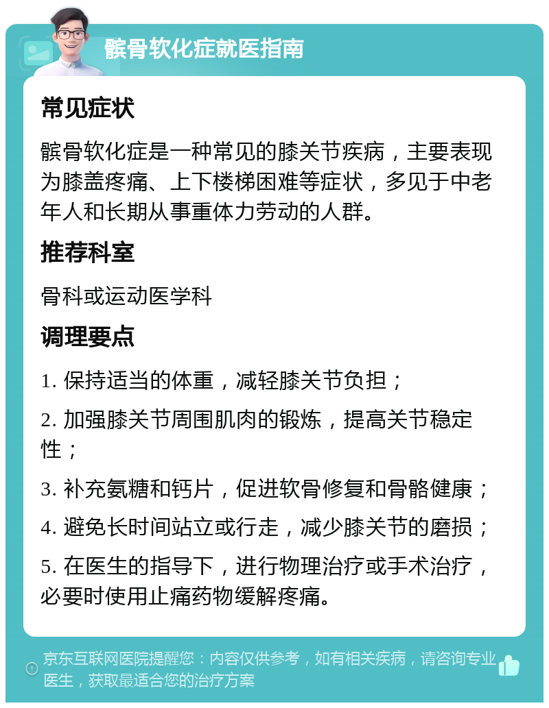 髌骨软化症就医指南 常见症状 髌骨软化症是一种常见的膝关节疾病，主要表现为膝盖疼痛、上下楼梯困难等症状，多见于中老年人和长期从事重体力劳动的人群。 推荐科室 骨科或运动医学科 调理要点 1. 保持适当的体重，减轻膝关节负担； 2. 加强膝关节周围肌肉的锻炼，提高关节稳定性； 3. 补充氨糖和钙片，促进软骨修复和骨骼健康； 4. 避免长时间站立或行走，减少膝关节的磨损； 5. 在医生的指导下，进行物理治疗或手术治疗，必要时使用止痛药物缓解疼痛。