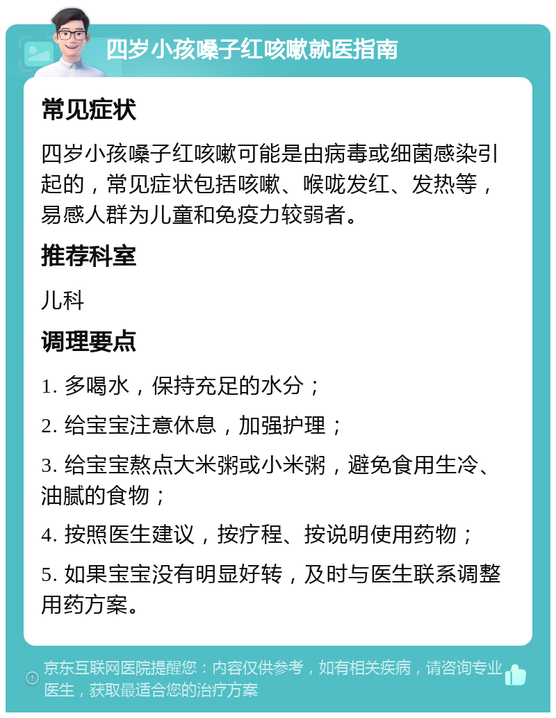 四岁小孩嗓子红咳嗽就医指南 常见症状 四岁小孩嗓子红咳嗽可能是由病毒或细菌感染引起的，常见症状包括咳嗽、喉咙发红、发热等，易感人群为儿童和免疫力较弱者。 推荐科室 儿科 调理要点 1. 多喝水，保持充足的水分； 2. 给宝宝注意休息，加强护理； 3. 给宝宝熬点大米粥或小米粥，避免食用生冷、油腻的食物； 4. 按照医生建议，按疗程、按说明使用药物； 5. 如果宝宝没有明显好转，及时与医生联系调整用药方案。