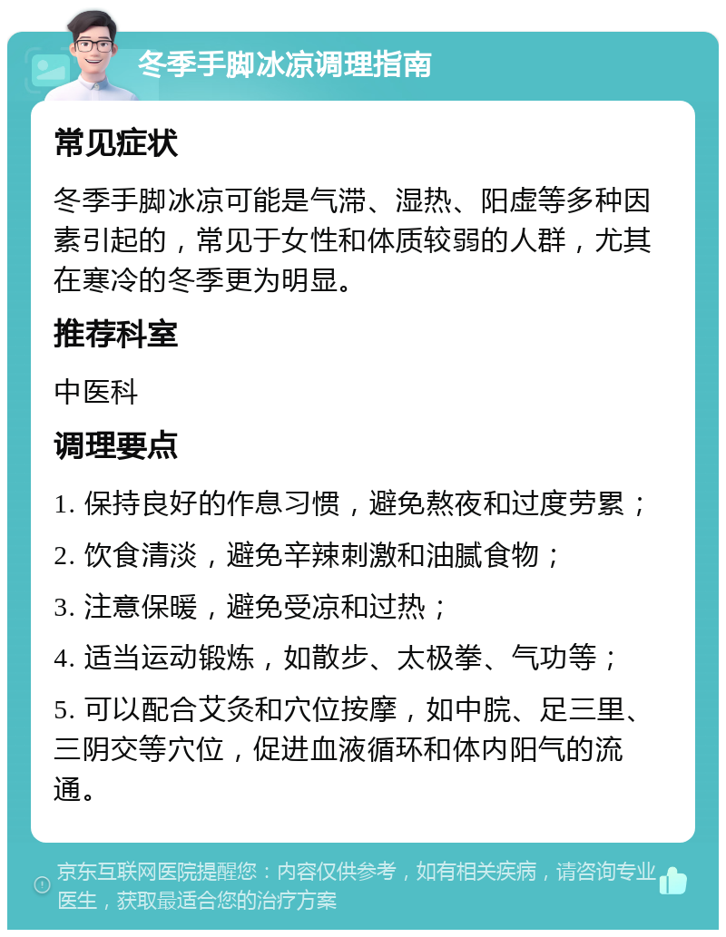 冬季手脚冰凉调理指南 常见症状 冬季手脚冰凉可能是气滞、湿热、阳虚等多种因素引起的，常见于女性和体质较弱的人群，尤其在寒冷的冬季更为明显。 推荐科室 中医科 调理要点 1. 保持良好的作息习惯，避免熬夜和过度劳累； 2. 饮食清淡，避免辛辣刺激和油腻食物； 3. 注意保暖，避免受凉和过热； 4. 适当运动锻炼，如散步、太极拳、气功等； 5. 可以配合艾灸和穴位按摩，如中脘、足三里、三阴交等穴位，促进血液循环和体内阳气的流通。