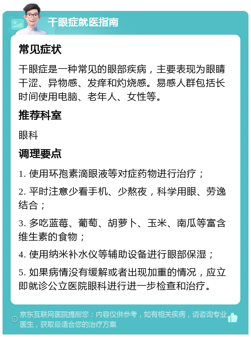 干眼症就医指南 常见症状 干眼症是一种常见的眼部疾病，主要表现为眼睛干涩、异物感、发痒和灼烧感。易感人群包括长时间使用电脑、老年人、女性等。 推荐科室 眼科 调理要点 1. 使用环孢素滴眼液等对症药物进行治疗； 2. 平时注意少看手机、少熬夜，科学用眼、劳逸结合； 3. 多吃蓝莓、葡萄、胡萝卜、玉米、南瓜等富含维生素的食物； 4. 使用纳米补水仪等辅助设备进行眼部保湿； 5. 如果病情没有缓解或者出现加重的情况，应立即就诊公立医院眼科进行进一步检查和治疗。