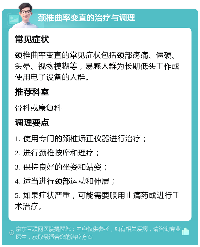 颈椎曲率变直的治疗与调理 常见症状 颈椎曲率变直的常见症状包括颈部疼痛、僵硬、头晕、视物模糊等，易感人群为长期低头工作或使用电子设备的人群。 推荐科室 骨科或康复科 调理要点 1. 使用专门的颈椎矫正仪器进行治疗； 2. 进行颈椎按摩和理疗； 3. 保持良好的坐姿和站姿； 4. 适当进行颈部运动和伸展； 5. 如果症状严重，可能需要服用止痛药或进行手术治疗。