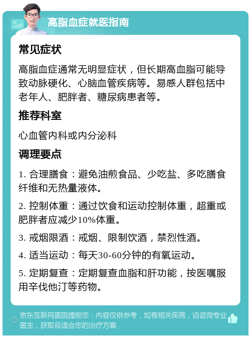 高脂血症就医指南 常见症状 高脂血症通常无明显症状，但长期高血脂可能导致动脉硬化、心脑血管疾病等。易感人群包括中老年人、肥胖者、糖尿病患者等。 推荐科室 心血管内科或内分泌科 调理要点 1. 合理膳食：避免油煎食品、少吃盐、多吃膳食纤维和无热量液体。 2. 控制体重：通过饮食和运动控制体重，超重或肥胖者应减少10%体重。 3. 戒烟限酒：戒烟、限制饮酒，禁烈性酒。 4. 适当运动：每天30-60分钟的有氧运动。 5. 定期复查：定期复查血脂和肝功能，按医嘱服用辛伐他汀等药物。