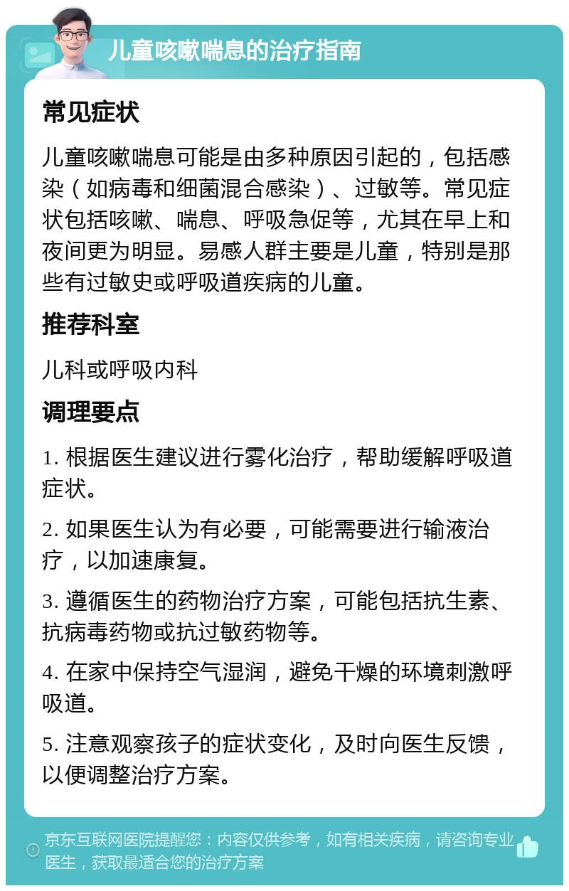 儿童咳嗽喘息的治疗指南 常见症状 儿童咳嗽喘息可能是由多种原因引起的，包括感染（如病毒和细菌混合感染）、过敏等。常见症状包括咳嗽、喘息、呼吸急促等，尤其在早上和夜间更为明显。易感人群主要是儿童，特别是那些有过敏史或呼吸道疾病的儿童。 推荐科室 儿科或呼吸内科 调理要点 1. 根据医生建议进行雾化治疗，帮助缓解呼吸道症状。 2. 如果医生认为有必要，可能需要进行输液治疗，以加速康复。 3. 遵循医生的药物治疗方案，可能包括抗生素、抗病毒药物或抗过敏药物等。 4. 在家中保持空气湿润，避免干燥的环境刺激呼吸道。 5. 注意观察孩子的症状变化，及时向医生反馈，以便调整治疗方案。