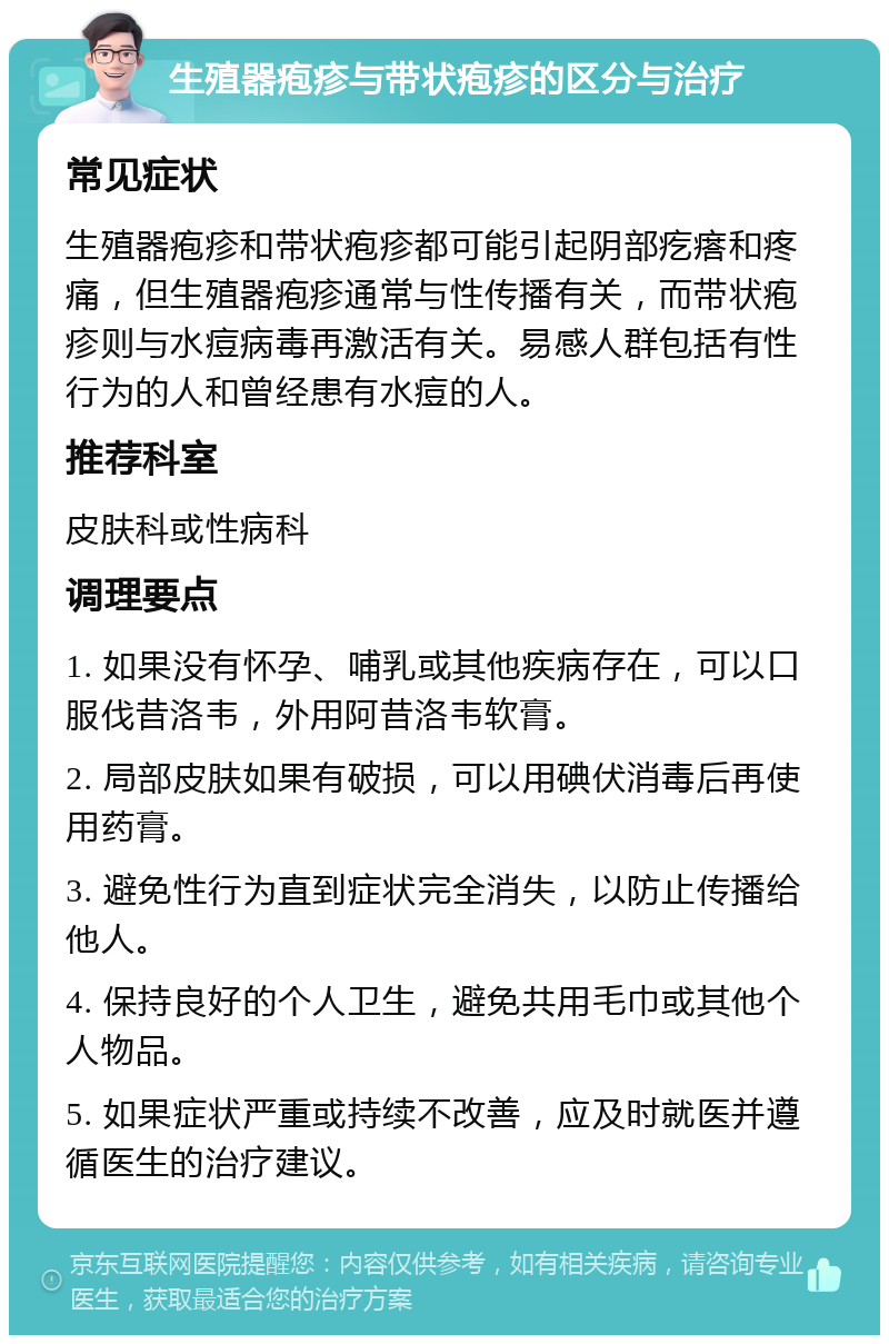 生殖器疱疹与带状疱疹的区分与治疗 常见症状 生殖器疱疹和带状疱疹都可能引起阴部疙瘩和疼痛，但生殖器疱疹通常与性传播有关，而带状疱疹则与水痘病毒再激活有关。易感人群包括有性行为的人和曾经患有水痘的人。 推荐科室 皮肤科或性病科 调理要点 1. 如果没有怀孕、哺乳或其他疾病存在，可以口服伐昔洛韦，外用阿昔洛韦软膏。 2. 局部皮肤如果有破损，可以用碘伏消毒后再使用药膏。 3. 避免性行为直到症状完全消失，以防止传播给他人。 4. 保持良好的个人卫生，避免共用毛巾或其他个人物品。 5. 如果症状严重或持续不改善，应及时就医并遵循医生的治疗建议。