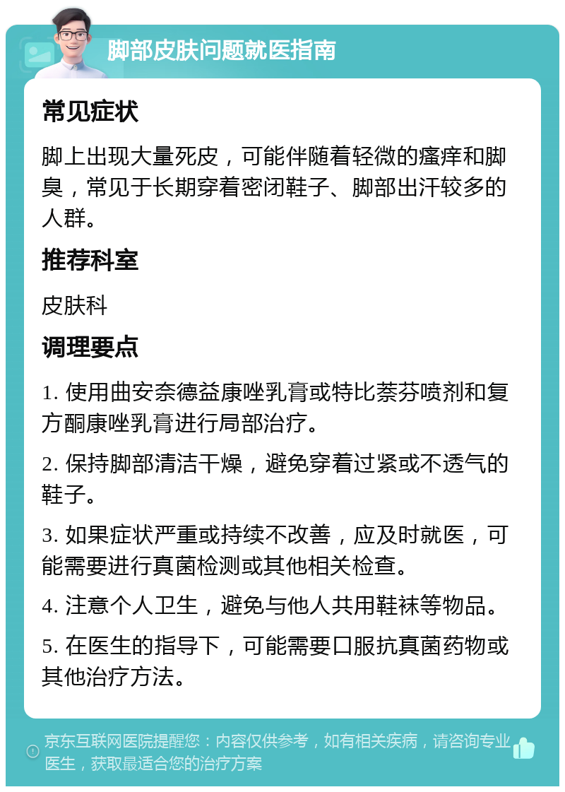 脚部皮肤问题就医指南 常见症状 脚上出现大量死皮，可能伴随着轻微的瘙痒和脚臭，常见于长期穿着密闭鞋子、脚部出汗较多的人群。 推荐科室 皮肤科 调理要点 1. 使用曲安奈德益康唑乳膏或特比萘芬喷剂和复方酮康唑乳膏进行局部治疗。 2. 保持脚部清洁干燥，避免穿着过紧或不透气的鞋子。 3. 如果症状严重或持续不改善，应及时就医，可能需要进行真菌检测或其他相关检查。 4. 注意个人卫生，避免与他人共用鞋袜等物品。 5. 在医生的指导下，可能需要口服抗真菌药物或其他治疗方法。