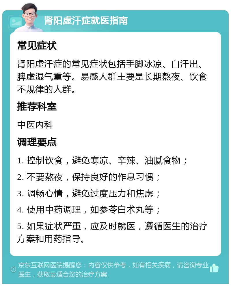 肾阳虚汗症就医指南 常见症状 肾阳虚汗症的常见症状包括手脚冰凉、自汗出、脾虚湿气重等。易感人群主要是长期熬夜、饮食不规律的人群。 推荐科室 中医内科 调理要点 1. 控制饮食，避免寒凉、辛辣、油腻食物； 2. 不要熬夜，保持良好的作息习惯； 3. 调畅心情，避免过度压力和焦虑； 4. 使用中药调理，如参苓白术丸等； 5. 如果症状严重，应及时就医，遵循医生的治疗方案和用药指导。