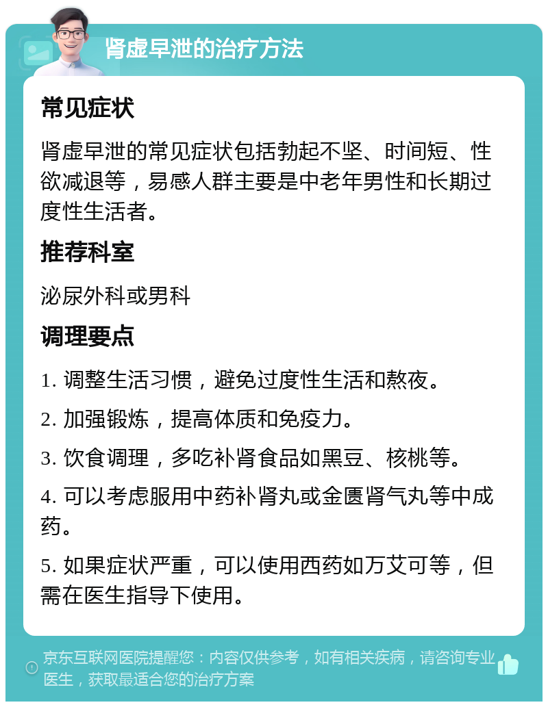 肾虚早泄的治疗方法 常见症状 肾虚早泄的常见症状包括勃起不坚、时间短、性欲减退等，易感人群主要是中老年男性和长期过度性生活者。 推荐科室 泌尿外科或男科 调理要点 1. 调整生活习惯，避免过度性生活和熬夜。 2. 加强锻炼，提高体质和免疫力。 3. 饮食调理，多吃补肾食品如黑豆、核桃等。 4. 可以考虑服用中药补肾丸或金匮肾气丸等中成药。 5. 如果症状严重，可以使用西药如万艾可等，但需在医生指导下使用。