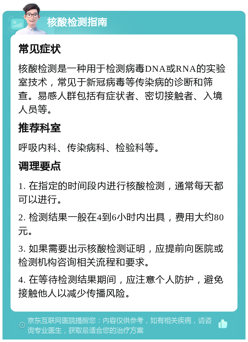 核酸检测指南 常见症状 核酸检测是一种用于检测病毒DNA或RNA的实验室技术，常见于新冠病毒等传染病的诊断和筛查。易感人群包括有症状者、密切接触者、入境人员等。 推荐科室 呼吸内科、传染病科、检验科等。 调理要点 1. 在指定的时间段内进行核酸检测，通常每天都可以进行。 2. 检测结果一般在4到6小时内出具，费用大约80元。 3. 如果需要出示核酸检测证明，应提前向医院或检测机构咨询相关流程和要求。 4. 在等待检测结果期间，应注意个人防护，避免接触他人以减少传播风险。