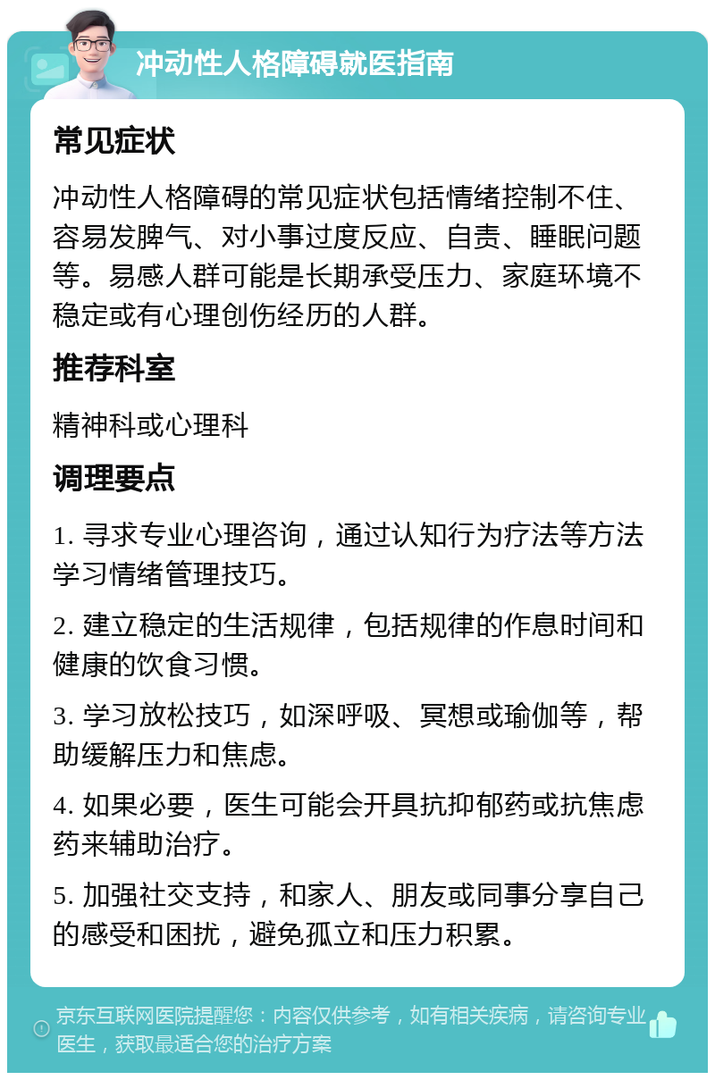 冲动性人格障碍就医指南 常见症状 冲动性人格障碍的常见症状包括情绪控制不住、容易发脾气、对小事过度反应、自责、睡眠问题等。易感人群可能是长期承受压力、家庭环境不稳定或有心理创伤经历的人群。 推荐科室 精神科或心理科 调理要点 1. 寻求专业心理咨询，通过认知行为疗法等方法学习情绪管理技巧。 2. 建立稳定的生活规律，包括规律的作息时间和健康的饮食习惯。 3. 学习放松技巧，如深呼吸、冥想或瑜伽等，帮助缓解压力和焦虑。 4. 如果必要，医生可能会开具抗抑郁药或抗焦虑药来辅助治疗。 5. 加强社交支持，和家人、朋友或同事分享自己的感受和困扰，避免孤立和压力积累。