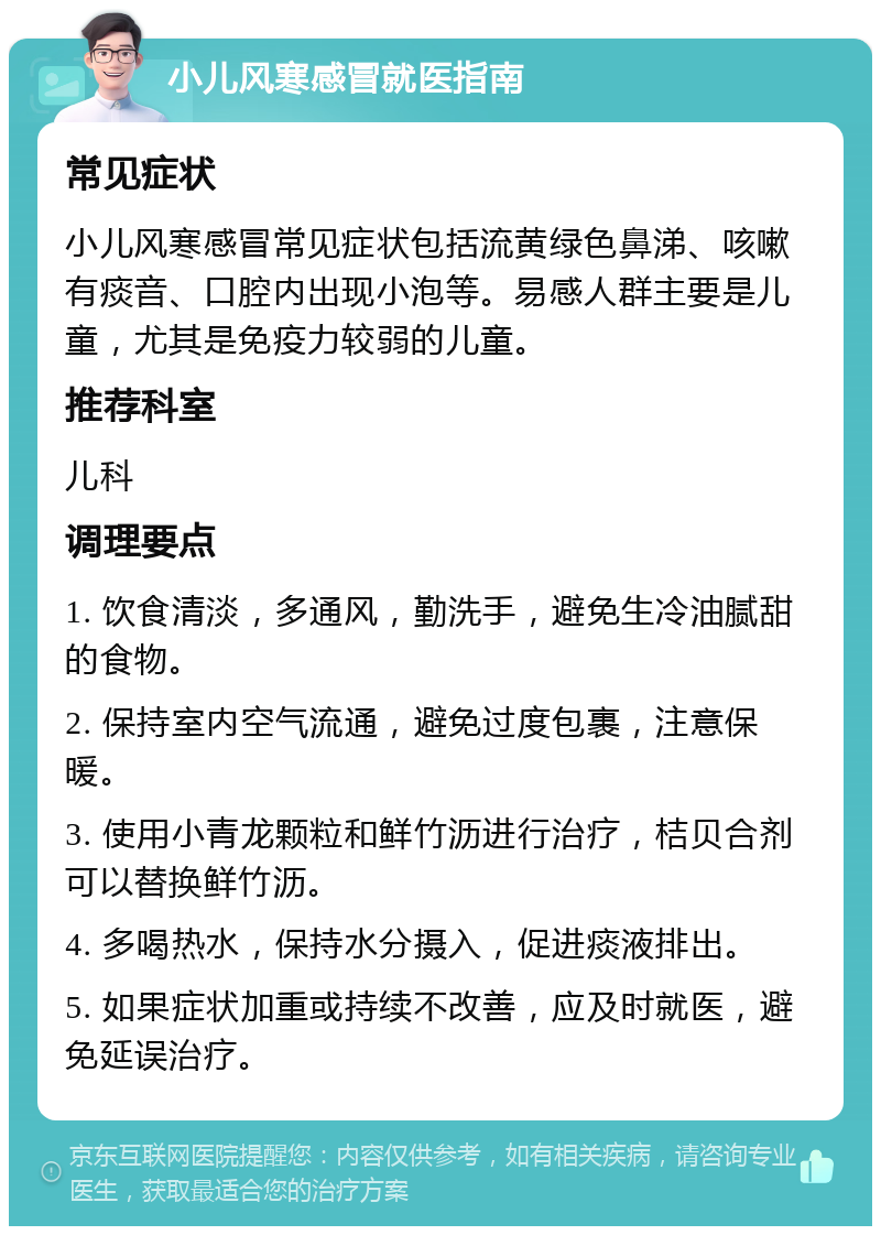 小儿风寒感冒就医指南 常见症状 小儿风寒感冒常见症状包括流黄绿色鼻涕、咳嗽有痰音、口腔内出现小泡等。易感人群主要是儿童，尤其是免疫力较弱的儿童。 推荐科室 儿科 调理要点 1. 饮食清淡，多通风，勤洗手，避免生冷油腻甜的食物。 2. 保持室内空气流通，避免过度包裹，注意保暖。 3. 使用小青龙颗粒和鲜竹沥进行治疗，桔贝合剂可以替换鲜竹沥。 4. 多喝热水，保持水分摄入，促进痰液排出。 5. 如果症状加重或持续不改善，应及时就医，避免延误治疗。