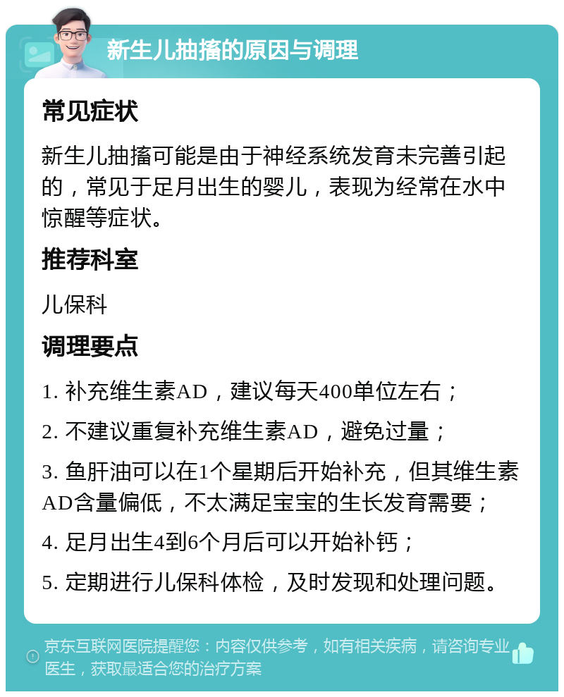 新生儿抽搐的原因与调理 常见症状 新生儿抽搐可能是由于神经系统发育未完善引起的，常见于足月出生的婴儿，表现为经常在水中惊醒等症状。 推荐科室 儿保科 调理要点 1. 补充维生素AD，建议每天400单位左右； 2. 不建议重复补充维生素AD，避免过量； 3. 鱼肝油可以在1个星期后开始补充，但其维生素AD含量偏低，不太满足宝宝的生长发育需要； 4. 足月出生4到6个月后可以开始补钙； 5. 定期进行儿保科体检，及时发现和处理问题。