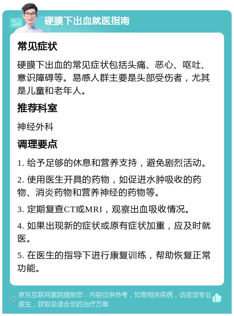 硬膜下出血就医指南 常见症状 硬膜下出血的常见症状包括头痛、恶心、呕吐、意识障碍等。易感人群主要是头部受伤者，尤其是儿童和老年人。 推荐科室 神经外科 调理要点 1. 给予足够的休息和营养支持，避免剧烈活动。 2. 使用医生开具的药物，如促进水肿吸收的药物、消炎药物和营养神经的药物等。 3. 定期复查CT或MRI，观察出血吸收情况。 4. 如果出现新的症状或原有症状加重，应及时就医。 5. 在医生的指导下进行康复训练，帮助恢复正常功能。