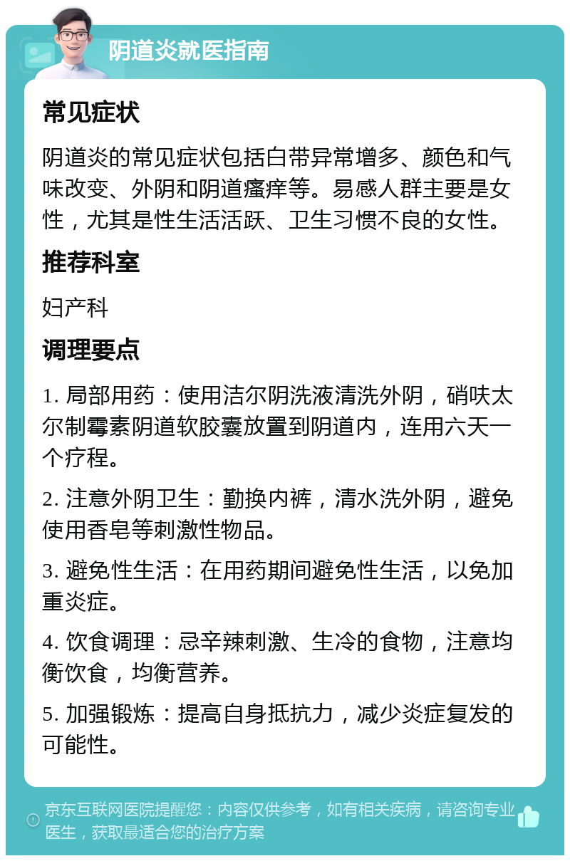 阴道炎就医指南 常见症状 阴道炎的常见症状包括白带异常增多、颜色和气味改变、外阴和阴道瘙痒等。易感人群主要是女性，尤其是性生活活跃、卫生习惯不良的女性。 推荐科室 妇产科 调理要点 1. 局部用药：使用洁尔阴洗液清洗外阴，硝呋太尔制霉素阴道软胶囊放置到阴道内，连用六天一个疗程。 2. 注意外阴卫生：勤换内裤，清水洗外阴，避免使用香皂等刺激性物品。 3. 避免性生活：在用药期间避免性生活，以免加重炎症。 4. 饮食调理：忌辛辣刺激、生冷的食物，注意均衡饮食，均衡营养。 5. 加强锻炼：提高自身抵抗力，减少炎症复发的可能性。