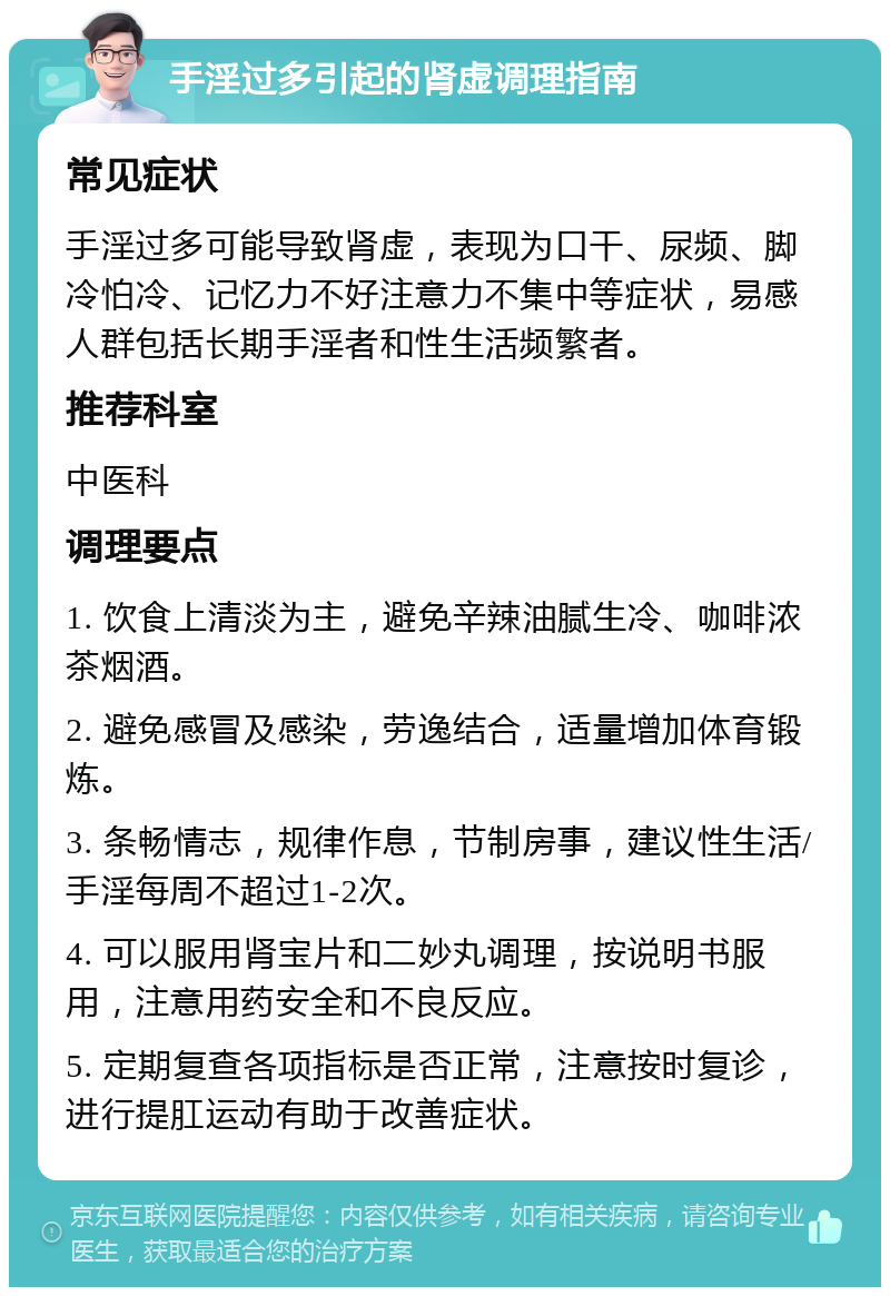 手淫过多引起的肾虚调理指南 常见症状 手淫过多可能导致肾虚，表现为口干、尿频、脚冷怕冷、记忆力不好注意力不集中等症状，易感人群包括长期手淫者和性生活频繁者。 推荐科室 中医科 调理要点 1. 饮食上清淡为主，避免辛辣油腻生冷、咖啡浓茶烟酒。 2. 避免感冒及感染，劳逸结合，适量增加体育锻炼。 3. 条畅情志，规律作息，节制房事，建议性生活/手淫每周不超过1-2次。 4. 可以服用肾宝片和二妙丸调理，按说明书服用，注意用药安全和不良反应。 5. 定期复查各项指标是否正常，注意按时复诊，进行提肛运动有助于改善症状。