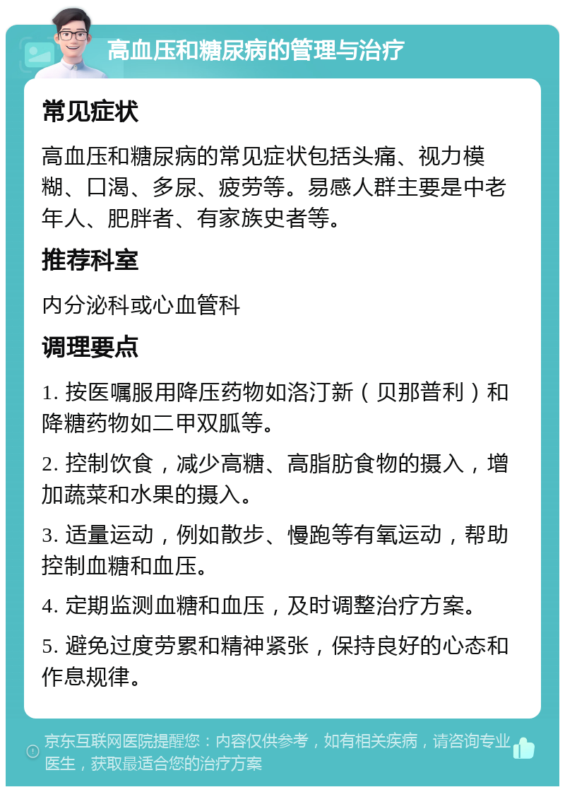 高血压和糖尿病的管理与治疗 常见症状 高血压和糖尿病的常见症状包括头痛、视力模糊、口渴、多尿、疲劳等。易感人群主要是中老年人、肥胖者、有家族史者等。 推荐科室 内分泌科或心血管科 调理要点 1. 按医嘱服用降压药物如洛汀新（贝那普利）和降糖药物如二甲双胍等。 2. 控制饮食，减少高糖、高脂肪食物的摄入，增加蔬菜和水果的摄入。 3. 适量运动，例如散步、慢跑等有氧运动，帮助控制血糖和血压。 4. 定期监测血糖和血压，及时调整治疗方案。 5. 避免过度劳累和精神紧张，保持良好的心态和作息规律。