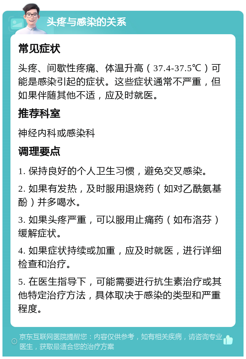 头疼与感染的关系 常见症状 头疼、间歇性疼痛、体温升高（37.4-37.5℃）可能是感染引起的症状。这些症状通常不严重，但如果伴随其他不适，应及时就医。 推荐科室 神经内科或感染科 调理要点 1. 保持良好的个人卫生习惯，避免交叉感染。 2. 如果有发热，及时服用退烧药（如对乙酰氨基酚）并多喝水。 3. 如果头疼严重，可以服用止痛药（如布洛芬）缓解症状。 4. 如果症状持续或加重，应及时就医，进行详细检查和治疗。 5. 在医生指导下，可能需要进行抗生素治疗或其他特定治疗方法，具体取决于感染的类型和严重程度。