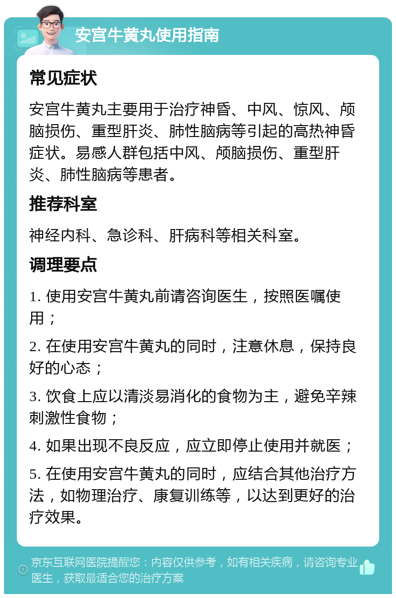 安宫牛黄丸使用指南 常见症状 安宫牛黄丸主要用于治疗神昏、中风、惊风、颅脑损伤、重型肝炎、肺性脑病等引起的高热神昏症状。易感人群包括中风、颅脑损伤、重型肝炎、肺性脑病等患者。 推荐科室 神经内科、急诊科、肝病科等相关科室。 调理要点 1. 使用安宫牛黄丸前请咨询医生，按照医嘱使用； 2. 在使用安宫牛黄丸的同时，注意休息，保持良好的心态； 3. 饮食上应以清淡易消化的食物为主，避免辛辣刺激性食物； 4. 如果出现不良反应，应立即停止使用并就医； 5. 在使用安宫牛黄丸的同时，应结合其他治疗方法，如物理治疗、康复训练等，以达到更好的治疗效果。