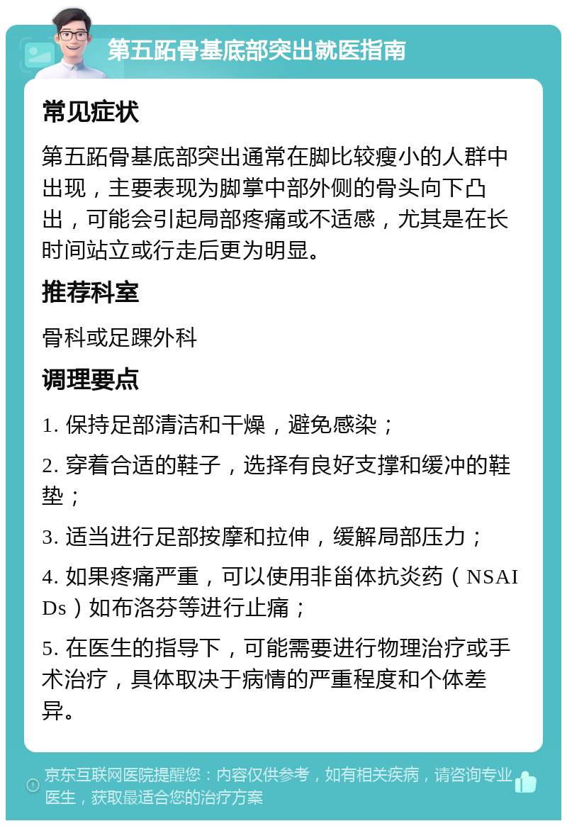 第五跖骨基底部突出就医指南 常见症状 第五跖骨基底部突出通常在脚比较瘦小的人群中出现，主要表现为脚掌中部外侧的骨头向下凸出，可能会引起局部疼痛或不适感，尤其是在长时间站立或行走后更为明显。 推荐科室 骨科或足踝外科 调理要点 1. 保持足部清洁和干燥，避免感染； 2. 穿着合适的鞋子，选择有良好支撑和缓冲的鞋垫； 3. 适当进行足部按摩和拉伸，缓解局部压力； 4. 如果疼痛严重，可以使用非甾体抗炎药（NSAIDs）如布洛芬等进行止痛； 5. 在医生的指导下，可能需要进行物理治疗或手术治疗，具体取决于病情的严重程度和个体差异。