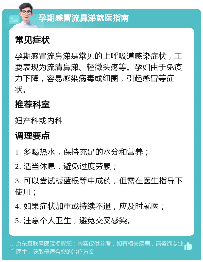 孕期感冒流鼻涕就医指南 常见症状 孕期感冒流鼻涕是常见的上呼吸道感染症状，主要表现为流清鼻涕、轻微头疼等。孕妇由于免疫力下降，容易感染病毒或细菌，引起感冒等症状。 推荐科室 妇产科或内科 调理要点 1. 多喝热水，保持充足的水分和营养； 2. 适当休息，避免过度劳累； 3. 可以尝试板蓝根等中成药，但需在医生指导下使用； 4. 如果症状加重或持续不退，应及时就医； 5. 注意个人卫生，避免交叉感染。