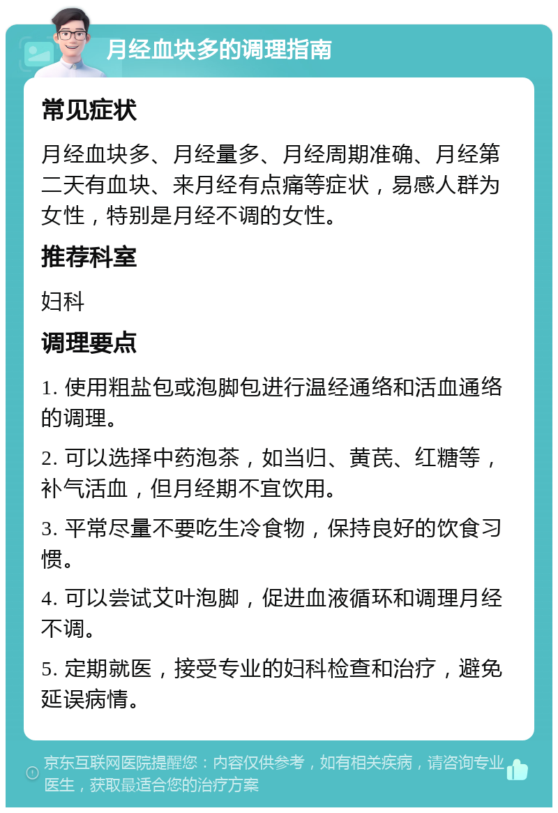 月经血块多的调理指南 常见症状 月经血块多、月经量多、月经周期准确、月经第二天有血块、来月经有点痛等症状，易感人群为女性，特别是月经不调的女性。 推荐科室 妇科 调理要点 1. 使用粗盐包或泡脚包进行温经通络和活血通络的调理。 2. 可以选择中药泡茶，如当归、黄芪、红糖等，补气活血，但月经期不宜饮用。 3. 平常尽量不要吃生冷食物，保持良好的饮食习惯。 4. 可以尝试艾叶泡脚，促进血液循环和调理月经不调。 5. 定期就医，接受专业的妇科检查和治疗，避免延误病情。