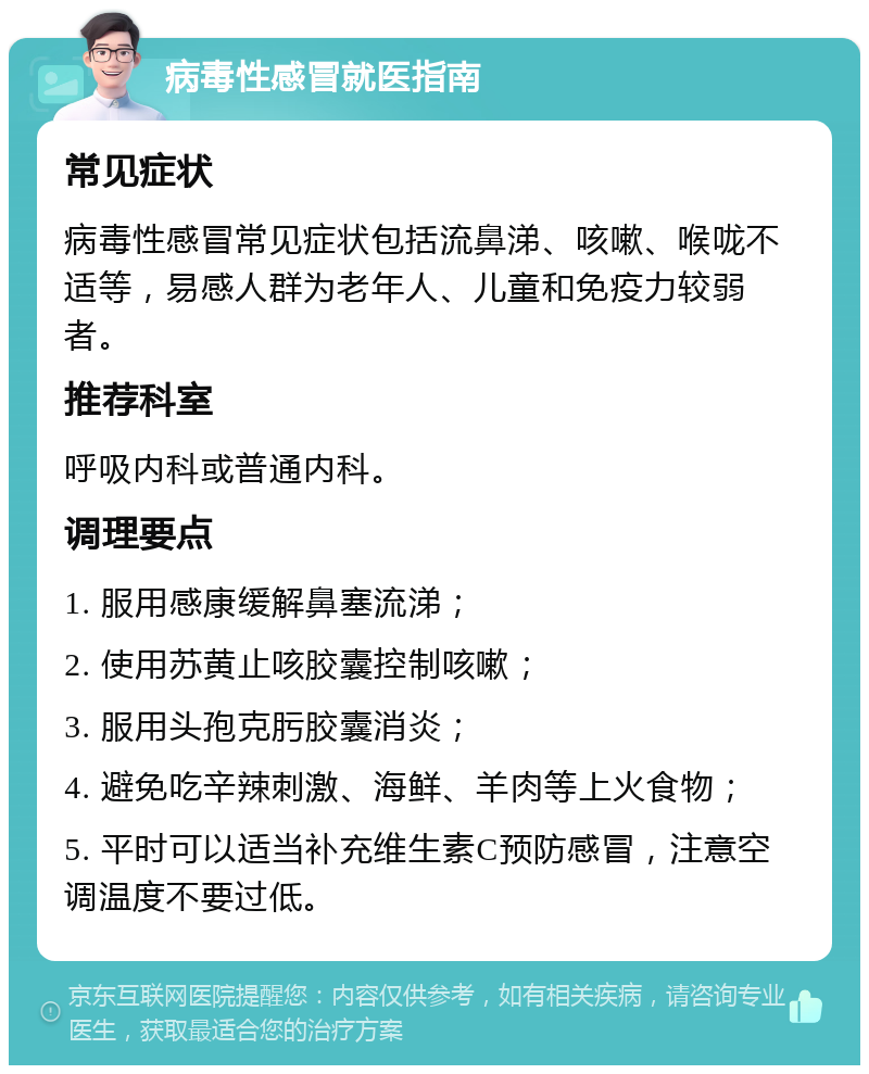 病毒性感冒就医指南 常见症状 病毒性感冒常见症状包括流鼻涕、咳嗽、喉咙不适等，易感人群为老年人、儿童和免疫力较弱者。 推荐科室 呼吸内科或普通内科。 调理要点 1. 服用感康缓解鼻塞流涕； 2. 使用苏黄止咳胶囊控制咳嗽； 3. 服用头孢克肟胶囊消炎； 4. 避免吃辛辣刺激、海鲜、羊肉等上火食物； 5. 平时可以适当补充维生素C预防感冒，注意空调温度不要过低。