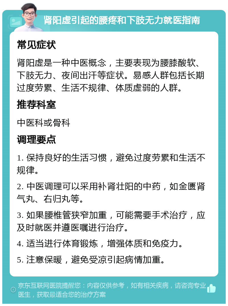 肾阳虚引起的腰疼和下肢无力就医指南 常见症状 肾阳虚是一种中医概念，主要表现为腰膝酸软、下肢无力、夜间出汗等症状。易感人群包括长期过度劳累、生活不规律、体质虚弱的人群。 推荐科室 中医科或骨科 调理要点 1. 保持良好的生活习惯，避免过度劳累和生活不规律。 2. 中医调理可以采用补肾壮阳的中药，如金匮肾气丸、右归丸等。 3. 如果腰椎管狭窄加重，可能需要手术治疗，应及时就医并遵医嘱进行治疗。 4. 适当进行体育锻炼，增强体质和免疫力。 5. 注意保暖，避免受凉引起病情加重。