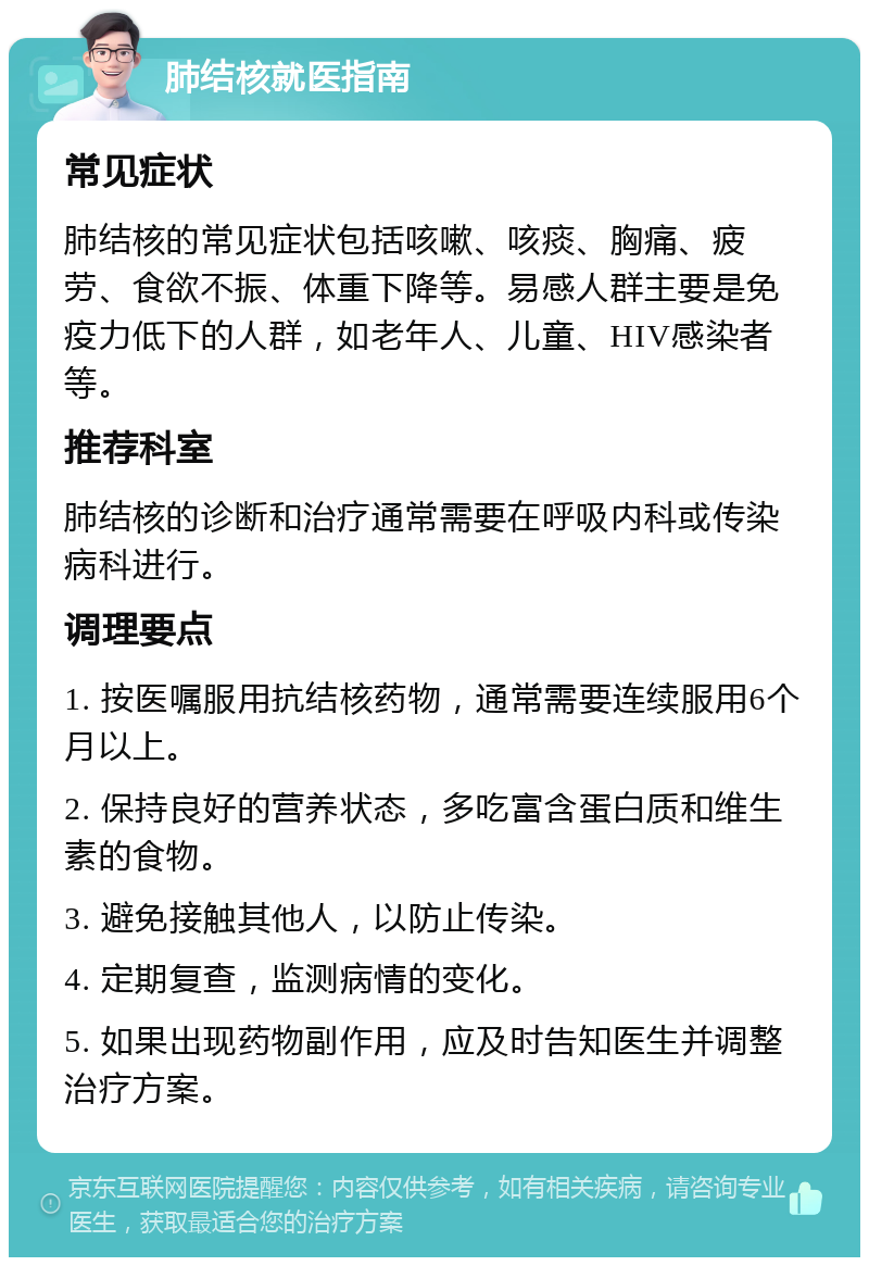 肺结核就医指南 常见症状 肺结核的常见症状包括咳嗽、咳痰、胸痛、疲劳、食欲不振、体重下降等。易感人群主要是免疫力低下的人群，如老年人、儿童、HIV感染者等。 推荐科室 肺结核的诊断和治疗通常需要在呼吸内科或传染病科进行。 调理要点 1. 按医嘱服用抗结核药物，通常需要连续服用6个月以上。 2. 保持良好的营养状态，多吃富含蛋白质和维生素的食物。 3. 避免接触其他人，以防止传染。 4. 定期复查，监测病情的变化。 5. 如果出现药物副作用，应及时告知医生并调整治疗方案。