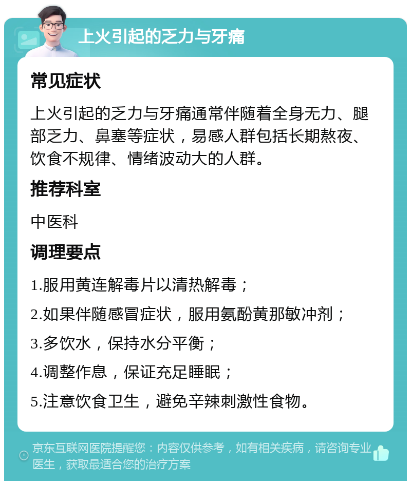 上火引起的乏力与牙痛 常见症状 上火引起的乏力与牙痛通常伴随着全身无力、腿部乏力、鼻塞等症状，易感人群包括长期熬夜、饮食不规律、情绪波动大的人群。 推荐科室 中医科 调理要点 1.服用黄连解毒片以清热解毒； 2.如果伴随感冒症状，服用氨酚黄那敏冲剂； 3.多饮水，保持水分平衡； 4.调整作息，保证充足睡眠； 5.注意饮食卫生，避免辛辣刺激性食物。