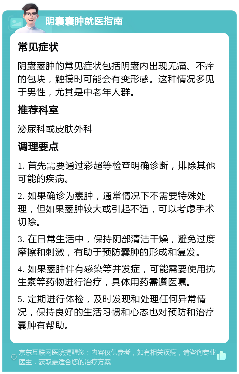 阴囊囊肿就医指南 常见症状 阴囊囊肿的常见症状包括阴囊内出现无痛、不痒的包块，触摸时可能会有变形感。这种情况多见于男性，尤其是中老年人群。 推荐科室 泌尿科或皮肤外科 调理要点 1. 首先需要通过彩超等检查明确诊断，排除其他可能的疾病。 2. 如果确诊为囊肿，通常情况下不需要特殊处理，但如果囊肿较大或引起不适，可以考虑手术切除。 3. 在日常生活中，保持阴部清洁干燥，避免过度摩擦和刺激，有助于预防囊肿的形成和复发。 4. 如果囊肿伴有感染等并发症，可能需要使用抗生素等药物进行治疗，具体用药需遵医嘱。 5. 定期进行体检，及时发现和处理任何异常情况，保持良好的生活习惯和心态也对预防和治疗囊肿有帮助。