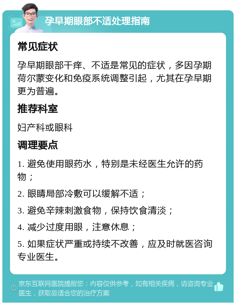 孕早期眼部不适处理指南 常见症状 孕早期眼部干痒、不适是常见的症状，多因孕期荷尔蒙变化和免疫系统调整引起，尤其在孕早期更为普遍。 推荐科室 妇产科或眼科 调理要点 1. 避免使用眼药水，特别是未经医生允许的药物； 2. 眼睛局部冷敷可以缓解不适； 3. 避免辛辣刺激食物，保持饮食清淡； 4. 减少过度用眼，注意休息； 5. 如果症状严重或持续不改善，应及时就医咨询专业医生。