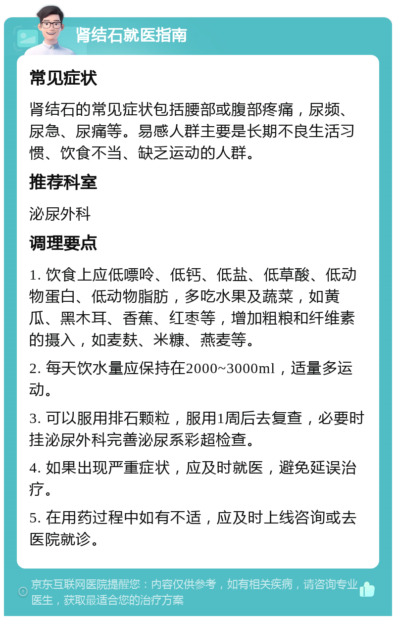 肾结石就医指南 常见症状 肾结石的常见症状包括腰部或腹部疼痛，尿频、尿急、尿痛等。易感人群主要是长期不良生活习惯、饮食不当、缺乏运动的人群。 推荐科室 泌尿外科 调理要点 1. 饮食上应低嘌呤、低钙、低盐、低草酸、低动物蛋白、低动物脂肪，多吃水果及蔬菜，如黄瓜、黑木耳、香蕉、红枣等，增加粗粮和纤维素的摄入，如麦麸、米糠、燕麦等。 2. 每天饮水量应保持在2000~3000ml，适量多运动。 3. 可以服用排石颗粒，服用1周后去复查，必要时挂泌尿外科完善泌尿系彩超检查。 4. 如果出现严重症状，应及时就医，避免延误治疗。 5. 在用药过程中如有不适，应及时上线咨询或去医院就诊。