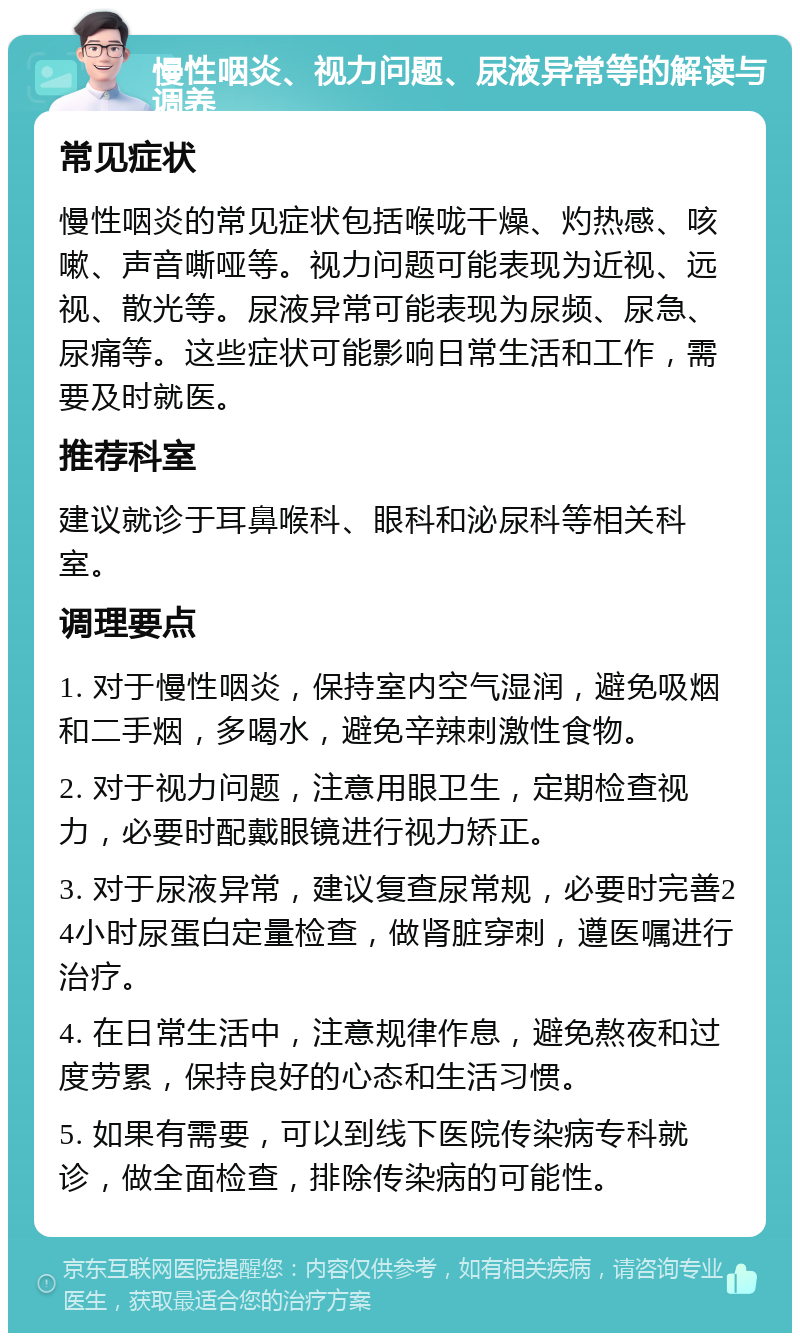 慢性咽炎、视力问题、尿液异常等的解读与调养 常见症状 慢性咽炎的常见症状包括喉咙干燥、灼热感、咳嗽、声音嘶哑等。视力问题可能表现为近视、远视、散光等。尿液异常可能表现为尿频、尿急、尿痛等。这些症状可能影响日常生活和工作，需要及时就医。 推荐科室 建议就诊于耳鼻喉科、眼科和泌尿科等相关科室。 调理要点 1. 对于慢性咽炎，保持室内空气湿润，避免吸烟和二手烟，多喝水，避免辛辣刺激性食物。 2. 对于视力问题，注意用眼卫生，定期检查视力，必要时配戴眼镜进行视力矫正。 3. 对于尿液异常，建议复查尿常规，必要时完善24小时尿蛋白定量检查，做肾脏穿刺，遵医嘱进行治疗。 4. 在日常生活中，注意规律作息，避免熬夜和过度劳累，保持良好的心态和生活习惯。 5. 如果有需要，可以到线下医院传染病专科就诊，做全面检查，排除传染病的可能性。