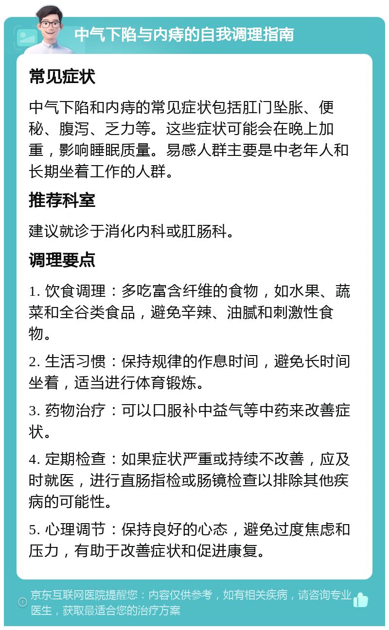 中气下陷与内痔的自我调理指南 常见症状 中气下陷和内痔的常见症状包括肛门坠胀、便秘、腹泻、乏力等。这些症状可能会在晚上加重，影响睡眠质量。易感人群主要是中老年人和长期坐着工作的人群。 推荐科室 建议就诊于消化内科或肛肠科。 调理要点 1. 饮食调理：多吃富含纤维的食物，如水果、蔬菜和全谷类食品，避免辛辣、油腻和刺激性食物。 2. 生活习惯：保持规律的作息时间，避免长时间坐着，适当进行体育锻炼。 3. 药物治疗：可以口服补中益气等中药来改善症状。 4. 定期检查：如果症状严重或持续不改善，应及时就医，进行直肠指检或肠镜检查以排除其他疾病的可能性。 5. 心理调节：保持良好的心态，避免过度焦虑和压力，有助于改善症状和促进康复。