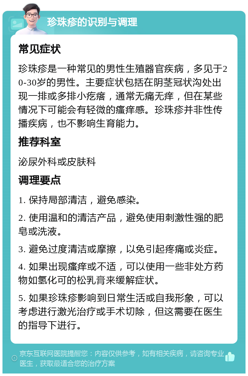 珍珠疹的识别与调理 常见症状 珍珠疹是一种常见的男性生殖器官疾病，多见于20-30岁的男性。主要症状包括在阴茎冠状沟处出现一排或多排小疙瘩，通常无痛无痒，但在某些情况下可能会有轻微的瘙痒感。珍珠疹并非性传播疾病，也不影响生育能力。 推荐科室 泌尿外科或皮肤科 调理要点 1. 保持局部清洁，避免感染。 2. 使用温和的清洁产品，避免使用刺激性强的肥皂或洗液。 3. 避免过度清洁或摩擦，以免引起疼痛或炎症。 4. 如果出现瘙痒或不适，可以使用一些非处方药物如氢化可的松乳膏来缓解症状。 5. 如果珍珠疹影响到日常生活或自我形象，可以考虑进行激光治疗或手术切除，但这需要在医生的指导下进行。