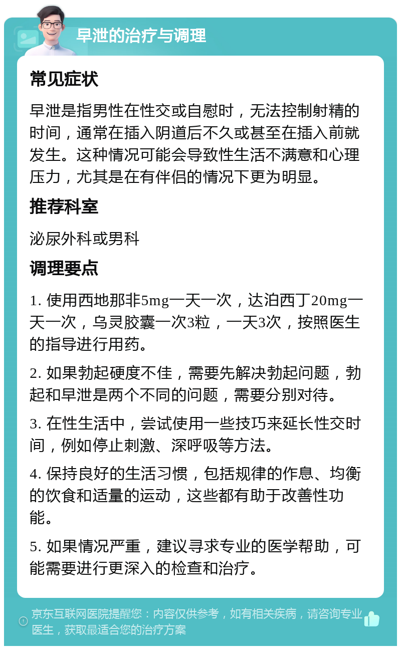 早泄的治疗与调理 常见症状 早泄是指男性在性交或自慰时，无法控制射精的时间，通常在插入阴道后不久或甚至在插入前就发生。这种情况可能会导致性生活不满意和心理压力，尤其是在有伴侣的情况下更为明显。 推荐科室 泌尿外科或男科 调理要点 1. 使用西地那非5mg一天一次，达泊西丁20mg一天一次，乌灵胶囊一次3粒，一天3次，按照医生的指导进行用药。 2. 如果勃起硬度不佳，需要先解决勃起问题，勃起和早泄是两个不同的问题，需要分别对待。 3. 在性生活中，尝试使用一些技巧来延长性交时间，例如停止刺激、深呼吸等方法。 4. 保持良好的生活习惯，包括规律的作息、均衡的饮食和适量的运动，这些都有助于改善性功能。 5. 如果情况严重，建议寻求专业的医学帮助，可能需要进行更深入的检查和治疗。