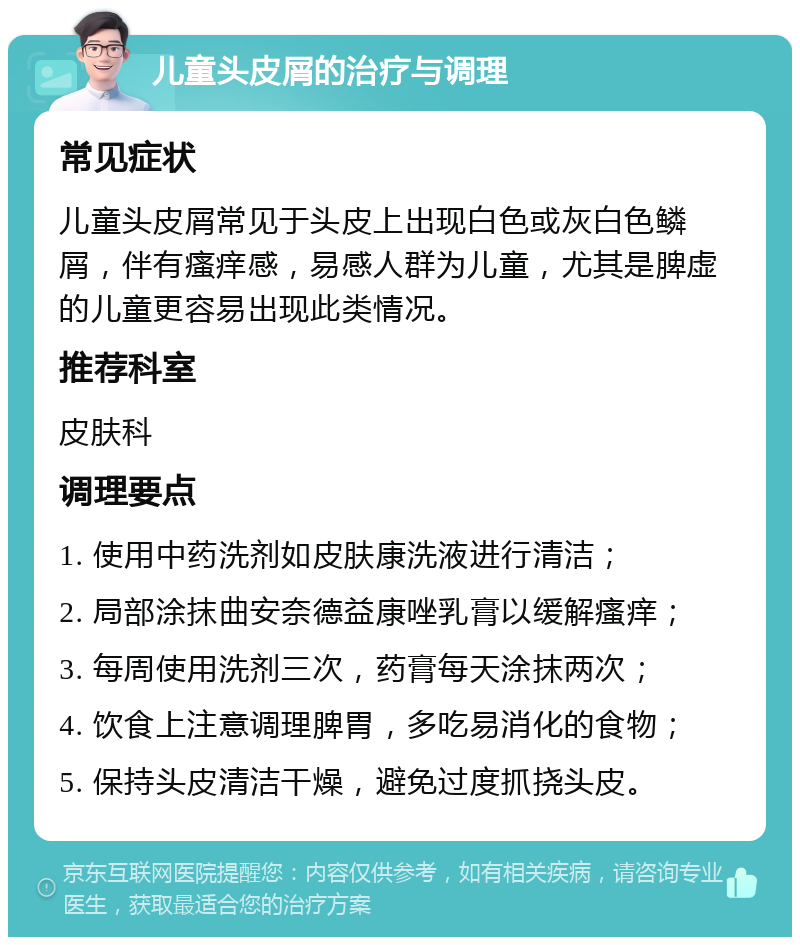 儿童头皮屑的治疗与调理 常见症状 儿童头皮屑常见于头皮上出现白色或灰白色鳞屑，伴有瘙痒感，易感人群为儿童，尤其是脾虚的儿童更容易出现此类情况。 推荐科室 皮肤科 调理要点 1. 使用中药洗剂如皮肤康洗液进行清洁； 2. 局部涂抹曲安奈德益康唑乳膏以缓解瘙痒； 3. 每周使用洗剂三次，药膏每天涂抹两次； 4. 饮食上注意调理脾胃，多吃易消化的食物； 5. 保持头皮清洁干燥，避免过度抓挠头皮。