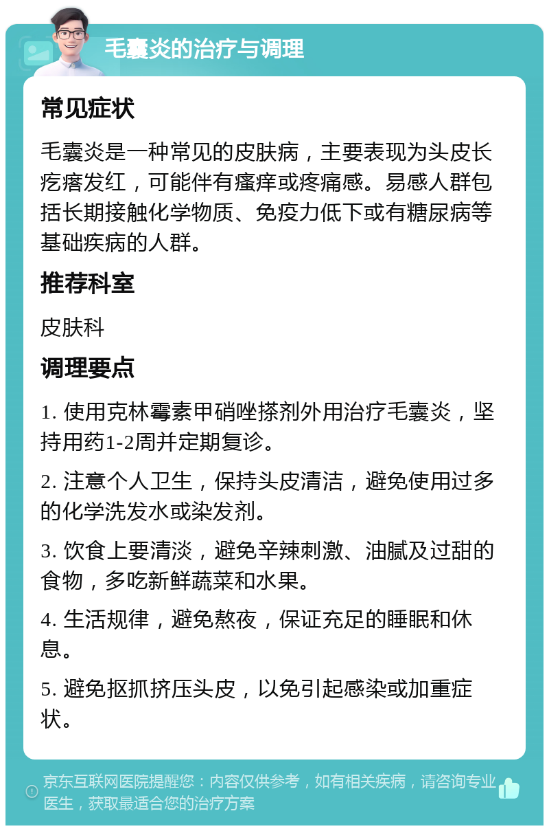 毛囊炎的治疗与调理 常见症状 毛囊炎是一种常见的皮肤病，主要表现为头皮长疙瘩发红，可能伴有瘙痒或疼痛感。易感人群包括长期接触化学物质、免疫力低下或有糖尿病等基础疾病的人群。 推荐科室 皮肤科 调理要点 1. 使用克林霉素甲硝唑搽剂外用治疗毛囊炎，坚持用药1-2周并定期复诊。 2. 注意个人卫生，保持头皮清洁，避免使用过多的化学洗发水或染发剂。 3. 饮食上要清淡，避免辛辣刺激、油腻及过甜的食物，多吃新鲜蔬菜和水果。 4. 生活规律，避免熬夜，保证充足的睡眠和休息。 5. 避免抠抓挤压头皮，以免引起感染或加重症状。