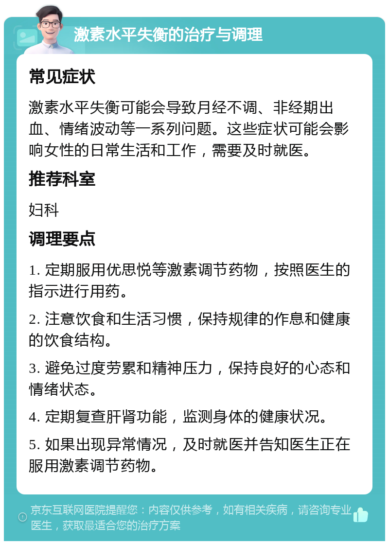 激素水平失衡的治疗与调理 常见症状 激素水平失衡可能会导致月经不调、非经期出血、情绪波动等一系列问题。这些症状可能会影响女性的日常生活和工作，需要及时就医。 推荐科室 妇科 调理要点 1. 定期服用优思悦等激素调节药物，按照医生的指示进行用药。 2. 注意饮食和生活习惯，保持规律的作息和健康的饮食结构。 3. 避免过度劳累和精神压力，保持良好的心态和情绪状态。 4. 定期复查肝肾功能，监测身体的健康状况。 5. 如果出现异常情况，及时就医并告知医生正在服用激素调节药物。