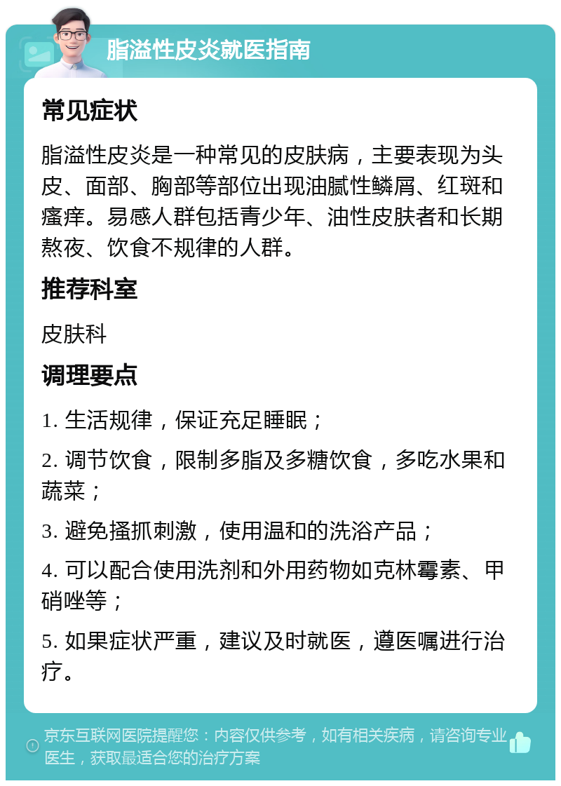 脂溢性皮炎就医指南 常见症状 脂溢性皮炎是一种常见的皮肤病，主要表现为头皮、面部、胸部等部位出现油腻性鳞屑、红斑和瘙痒。易感人群包括青少年、油性皮肤者和长期熬夜、饮食不规律的人群。 推荐科室 皮肤科 调理要点 1. 生活规律，保证充足睡眠； 2. 调节饮食，限制多脂及多糖饮食，多吃水果和蔬菜； 3. 避免搔抓刺激，使用温和的洗浴产品； 4. 可以配合使用洗剂和外用药物如克林霉素、甲硝唑等； 5. 如果症状严重，建议及时就医，遵医嘱进行治疗。